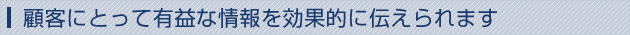 顧客にとって有益な情報を効果的に伝えられます